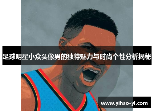 足球明星小众头像男的独特魅力与时尚个性分析揭秘